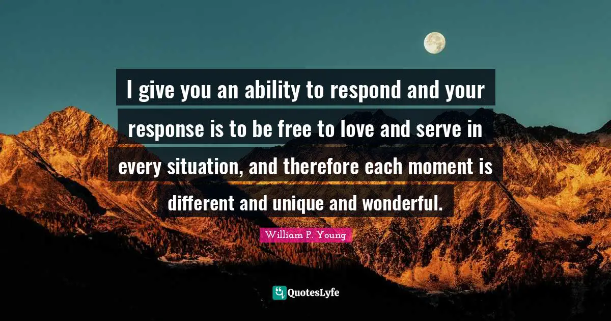 I give you an ability to respond and your response is to be free to love and serve in every situation, and therefore each moment is different and unique and wonderful.