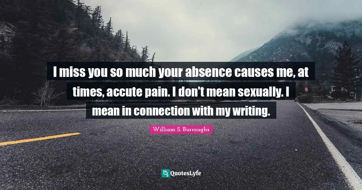 William S. Burroughs Quotes: "I miss you so much your absence causes me, at times, accute pain. I don't mean sexually. I mean in connection with my writing."