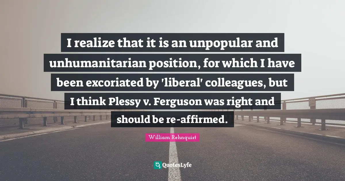 I realize that it is an unpopular and unhumanitarian position, for which I have been excoriated by 'liberal' colleagues, but I think Plessy v. Ferguson was right and should be re-affirmed.