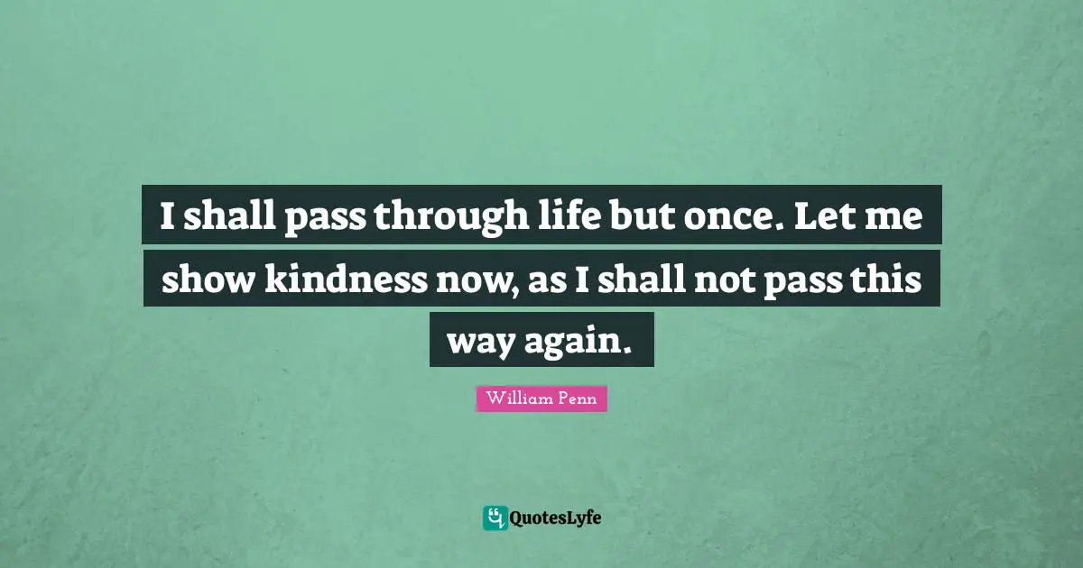 I shall pass through life but once. Let me show kindness now, as I shall not pass this way again.