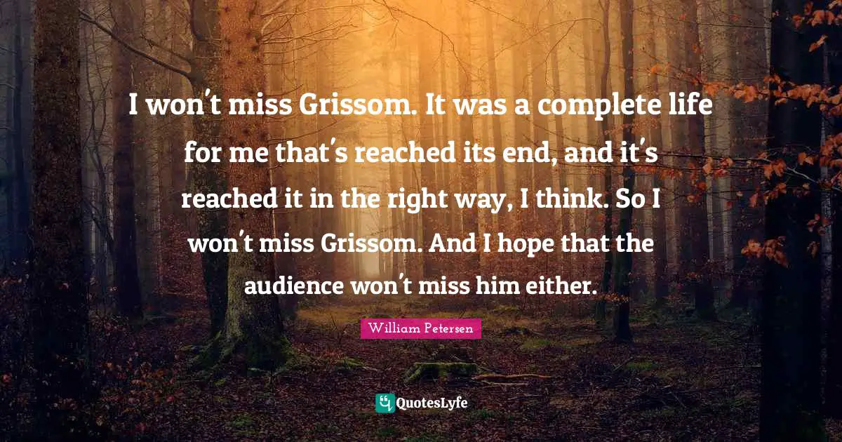 I won't miss Grissom. It was a complete life for me that's reached its end, and it's reached it in the right way, I think. So I won't miss Grissom. And I hope that the audience won't miss him either.