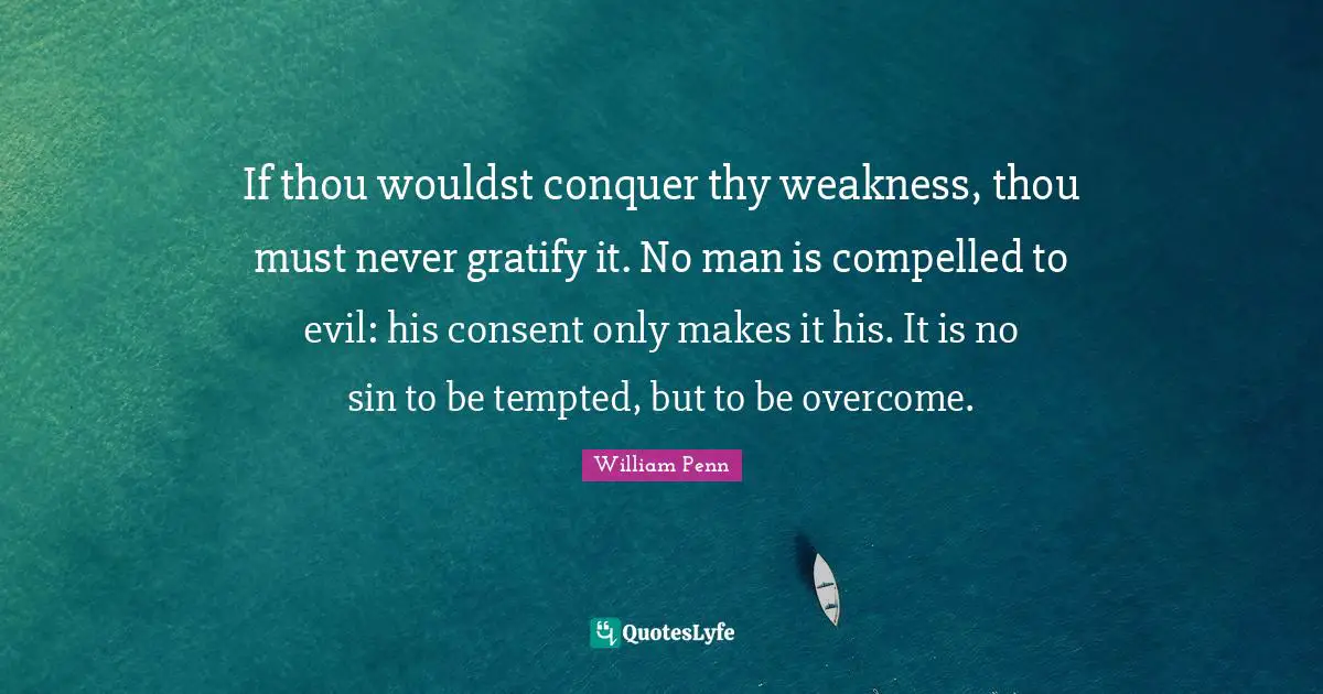 If thou wouldst conquer thy weakness, thou must never gratify it. No man is compelled to evil: his consent only makes it his. It is no sin to be tempted, but to be overcome.