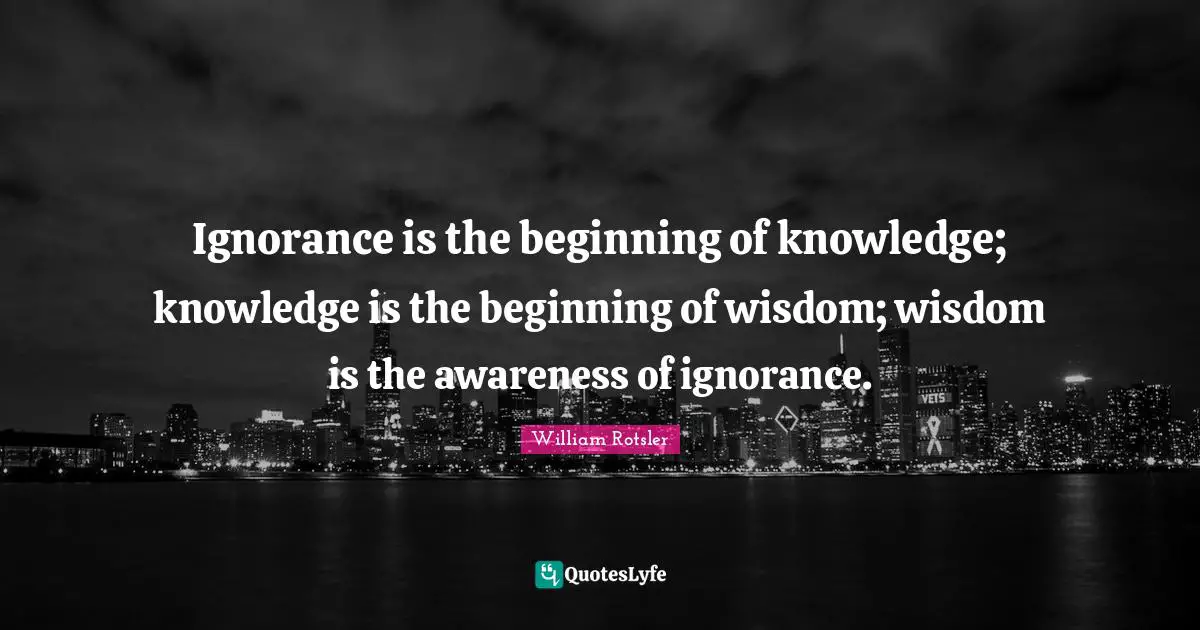 Ignorance is the beginning of knowledge; knowledge is the beginning of wisdom; wisdom is the awareness of ignorance.