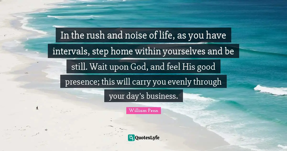 In the rush and noise of life, as you have intervals, step home within yourselves and be still. Wait upon God, and feel His good presence; this will carry you evenly through your day's business.