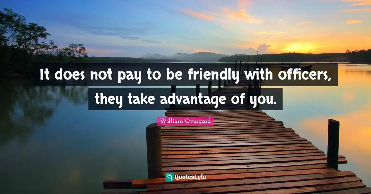 It does not pay to be friendly with officers, they take advantage of you.