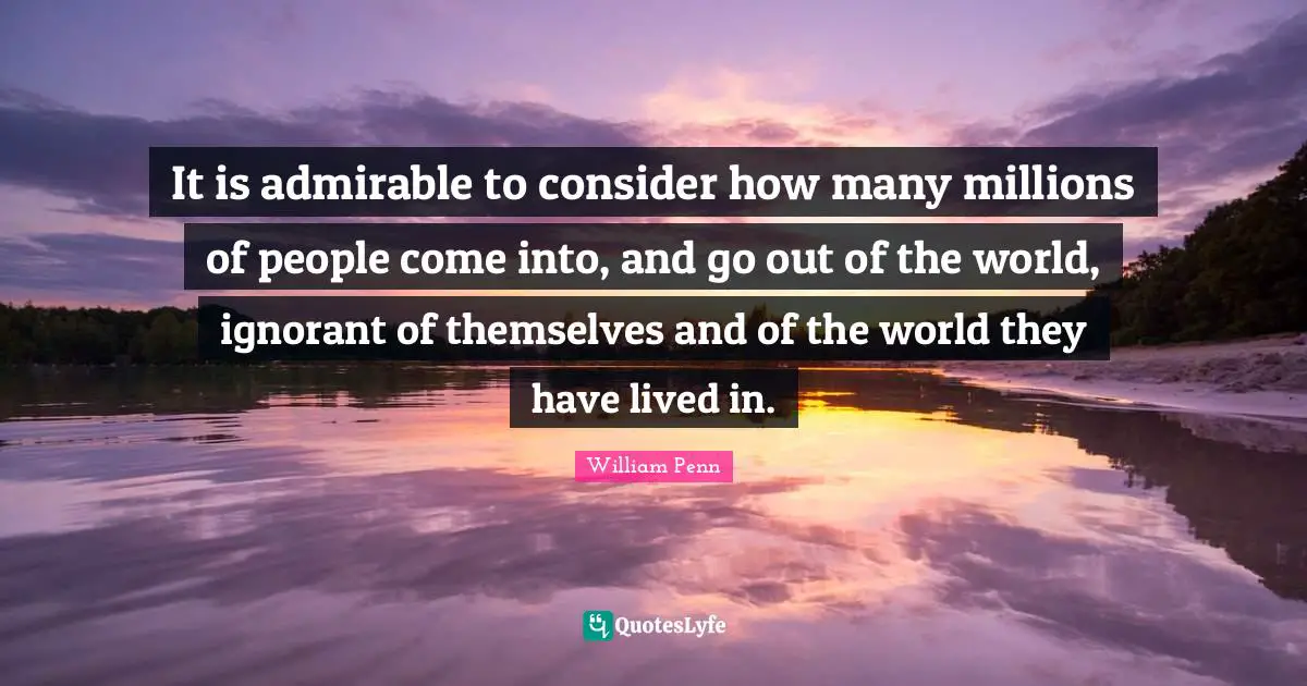 It is admirable to consider how many millions of people come into, and go out of the world, ignorant of themselves and of the world they have lived in.