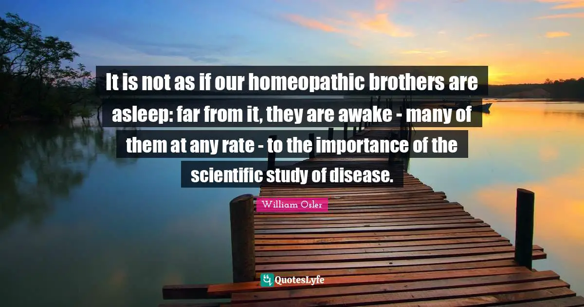 William Osler Quotes: "It is not as if our homeopathic brothers are asleep: far from it, they are awake - many of them at any rate - to the importance of the scientific study of disease."