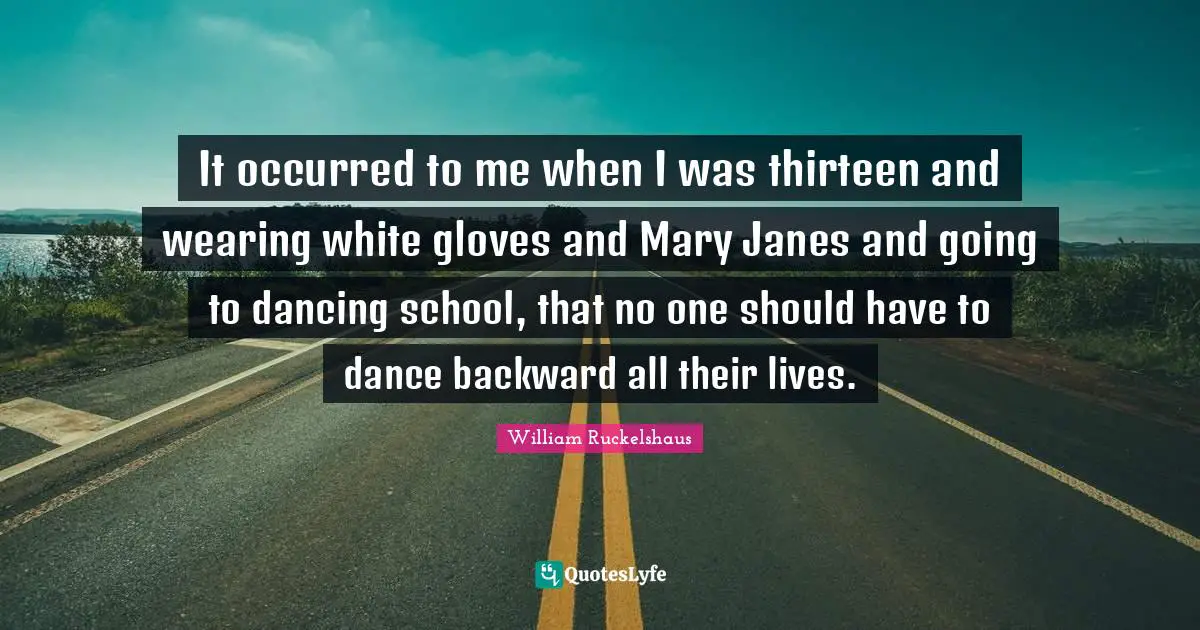 William Ruckelshaus Quotes: "It occurred to me when I was thirteen and wearing white gloves and Mary Janes and going to dancing school, that no one should have to dance backward all their lives."