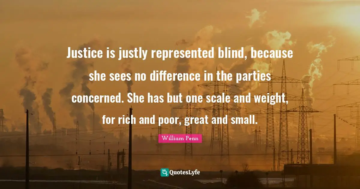Justice is justly represented blind, because she sees no difference in the parties concerned. She has but one scale and weight, for rich and poor, great and small.
