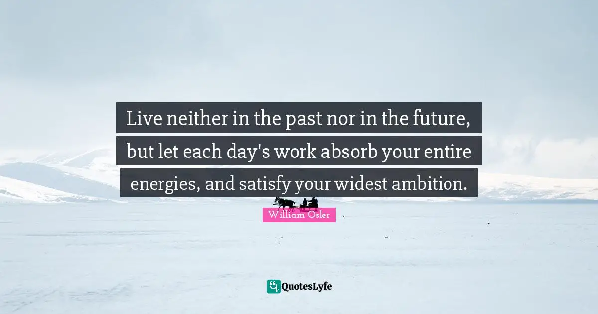 William Osler Quotes: "Live neither in the past nor in the future, but let each day's work absorb your entire energies, and satisfy your widest ambition."