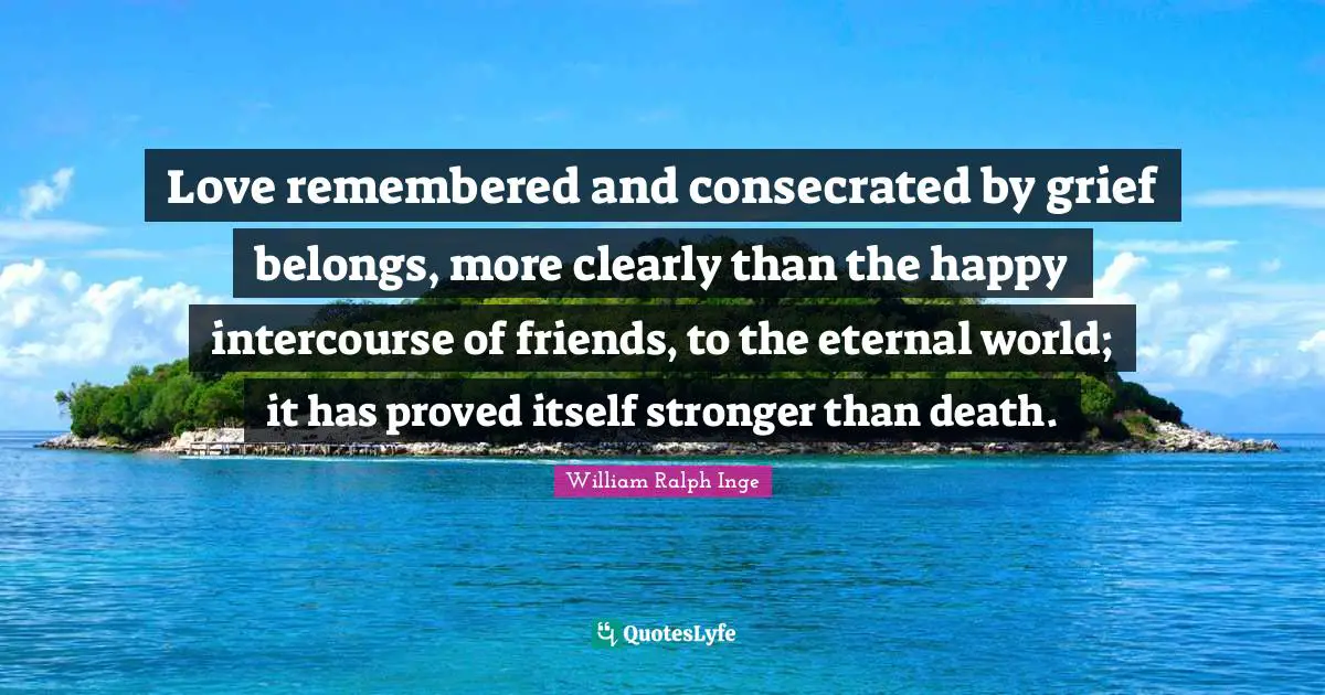 Love remembered and consecrated by grief belongs, more clearly than the happy intercourse of friends, to the eternal world; it has proved itself stronger than death.