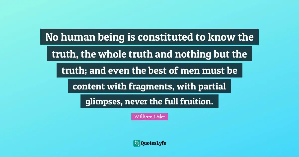 William Osler Quotes: "No human being is constituted to know the truth, the whole truth and nothing but the truth; and even the best of men must be content with fragments, with partial glimpses, never the full fruition."
