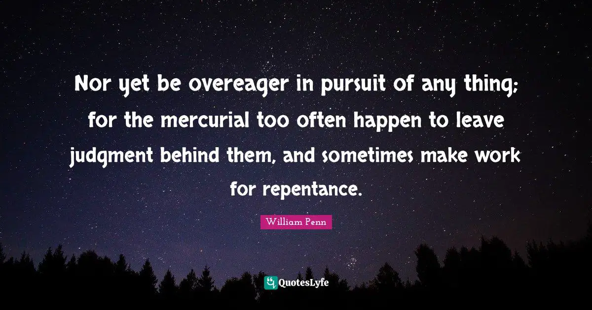 Nor yet be overeager in pursuit of any thing; for the mercurial too often happen to leave judgment behind them, and sometimes make work for repentance.