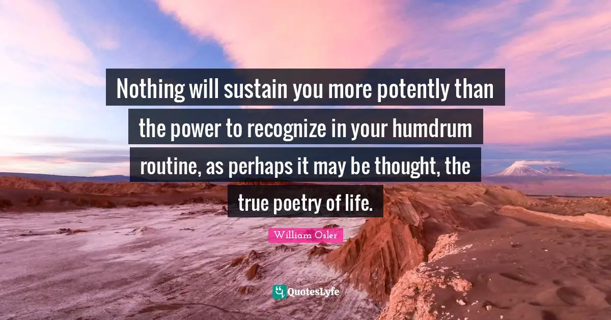 William Osler Quotes: "Nothing will sustain you more potently than the power to recognize in your humdrum routine, as perhaps it may be thought, the true poetry of life."
