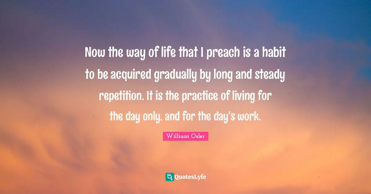 Now the way of life that I preach is a habit to be acquired gradually by long and steady repetition. It is the practice of living for the day only, and for the day's work.