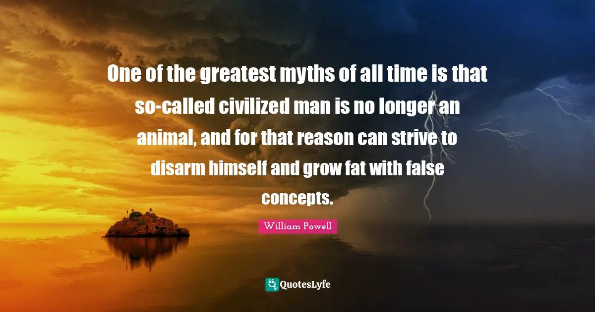 William Powell Quotes: "One of the greatest myths of all time is that so-called civilized man is no longer an animal, and for that reason can strive to disarm himself and grow fat with false concepts."