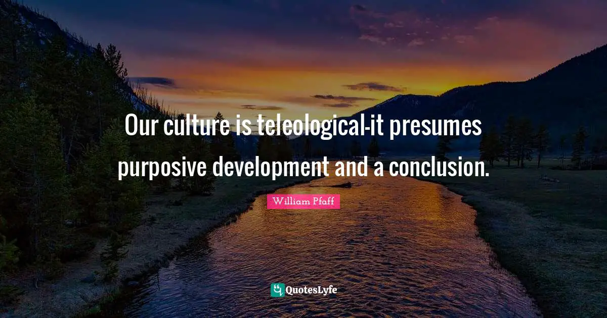 Our culture is teleological-it presumes purposive development and a conclusion.