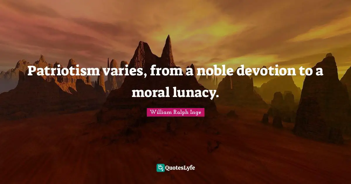 Patriotism varies, from a noble devotion to a moral lunacy.