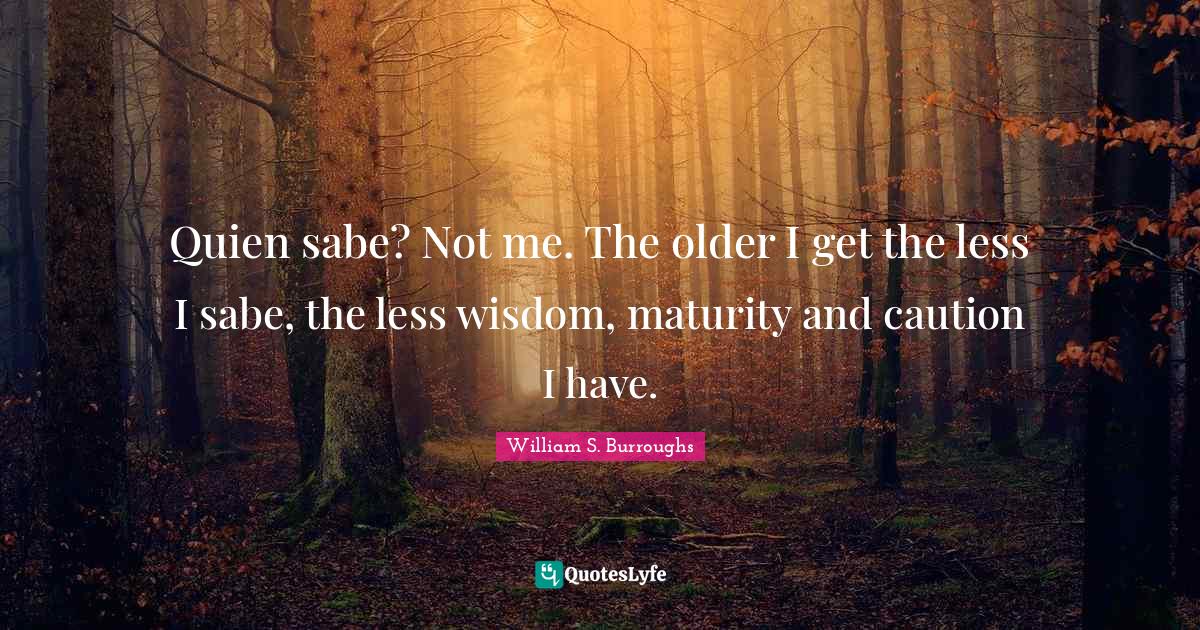 Quien sabe? Not me. The older I get the less I sabe, the less wisdom, maturity and caution I have.