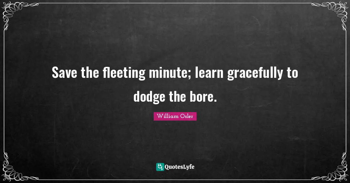 Save the fleeting minute; learn gracefully to dodge the bore.