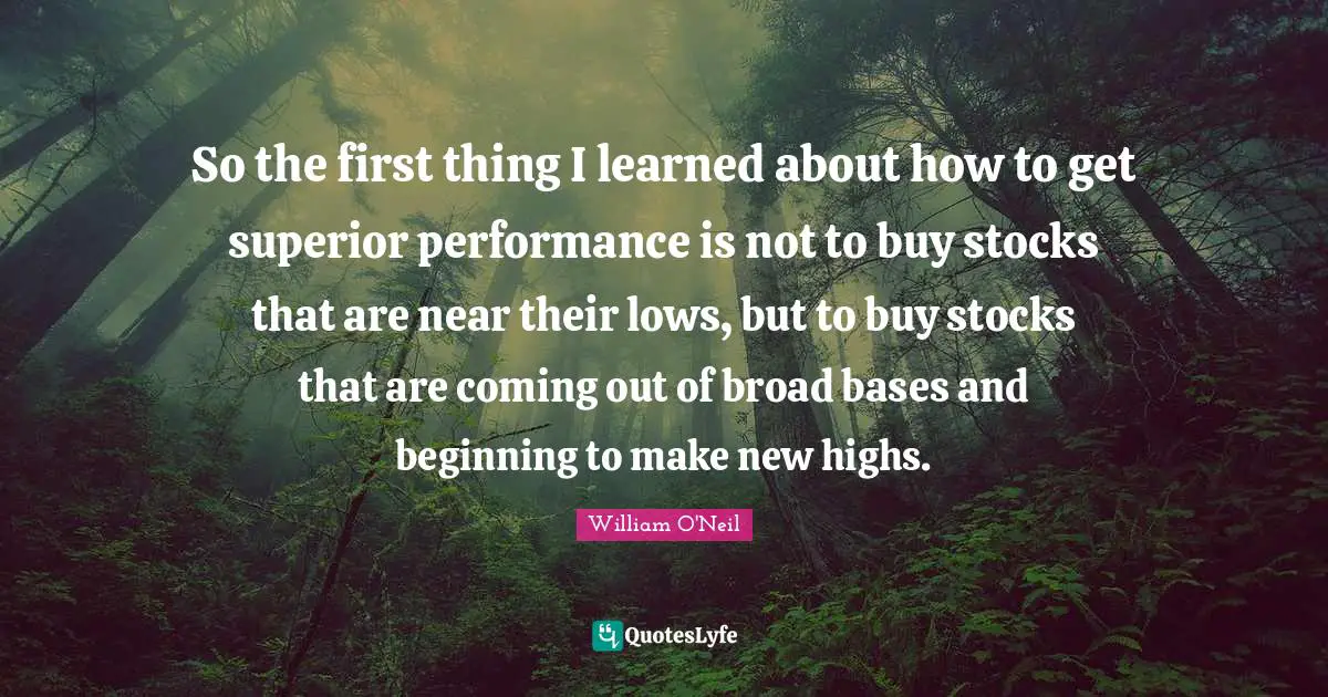 So the first thing I learned about how to get superior performance is not to buy stocks that are near their lows, but to buy stocks that are coming out of broad bases and beginning to make new highs.