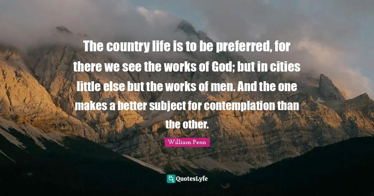 The country life is to be preferred, for there we see the works of God; but in cities little else but the works of men. And the one makes a better subject for contemplation than the other.