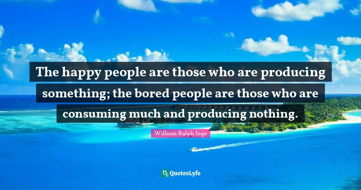 The happy people are those who are producing something; the bored people are those who are consuming much and producing nothing.