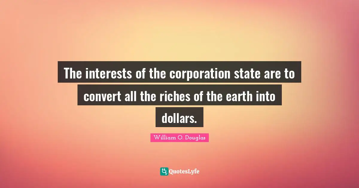 The interests of the corporation state are to convert all the riches of the earth into dollars.