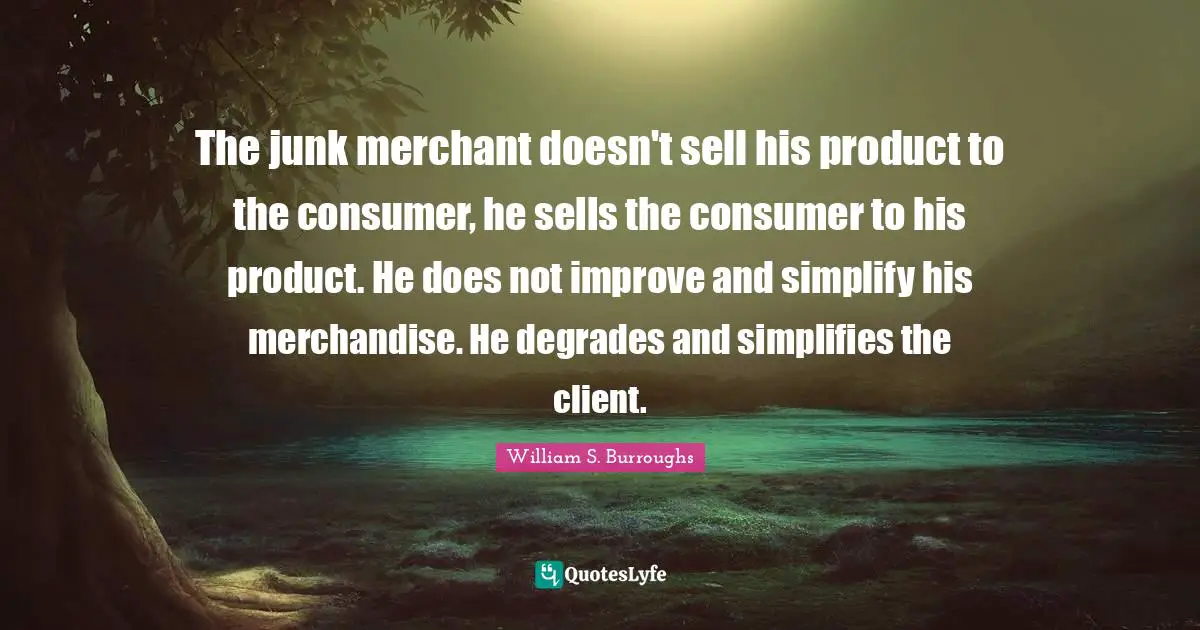 The junk merchant doesn't sell his product to the consumer, he sells the consumer to his product. He does not improve and simplify his merchandise. He degrades and simplifies the client.