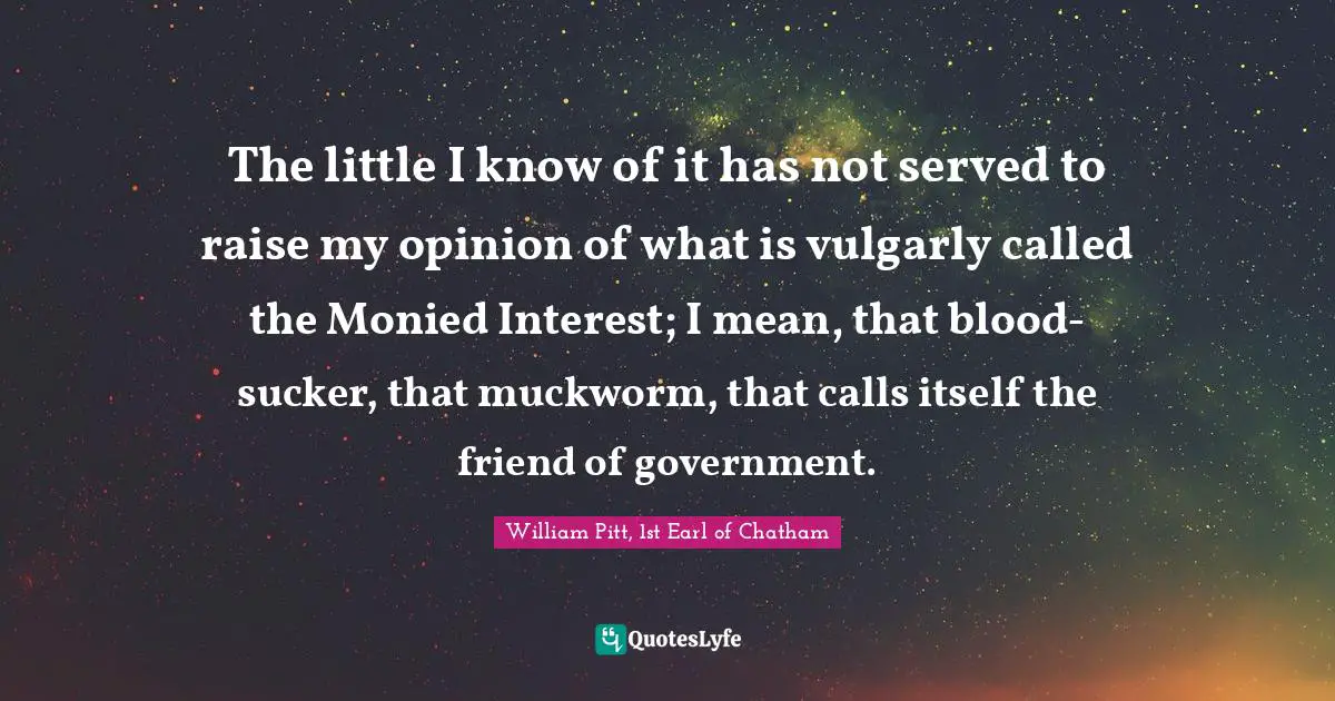 The little I know of it has not served to raise my opinion of what is vulgarly called the Monied Interest; I mean, that blood-sucker, that muckworm, that calls itself the friend of government.