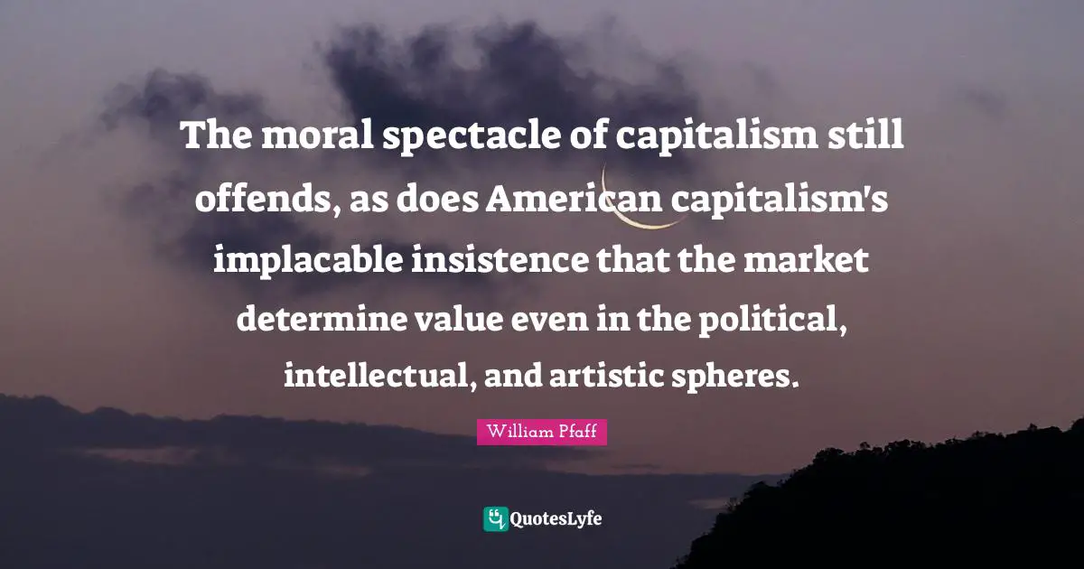 The moral spectacle of capitalism still offends, as does American capitalism's implacable insistence that the market determine value even in the political, intellectual, and artistic spheres.