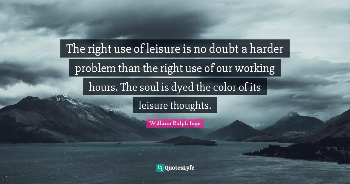 The right use of leisure is no doubt a harder problem than the right use of our working hours. The soul is dyed the color of its leisure thoughts.