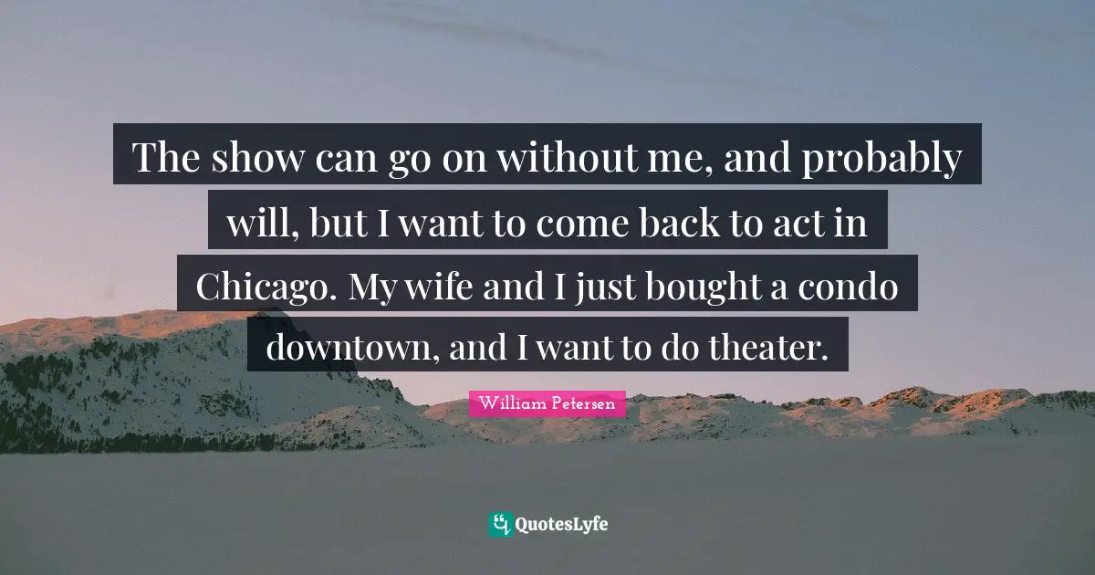 The show can go on without me, and probably will, but I want to come back to act in Chicago. My wife and I just bought a condo downtown, and I want to do theater.