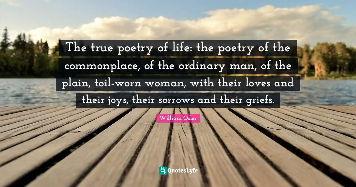 The true poetry of life: the poetry of the commonplace, of the ordinary man, of the plain, toil-worn woman, with their loves and their joys, their sorrows and their griefs.