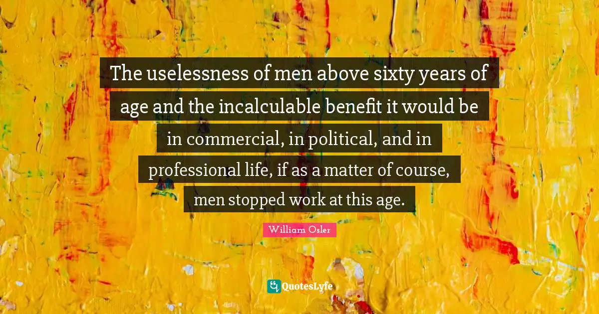 The uselessness of men above sixty years of age and the incalculable benefit it would be in commercial, in political, and in professional life, if as a matter of course, men stopped work at this age.