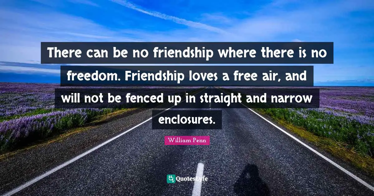 There can be no friendship where there is no freedom. Friendship loves a free air, and will not be fenced up in straight and narrow enclosures.