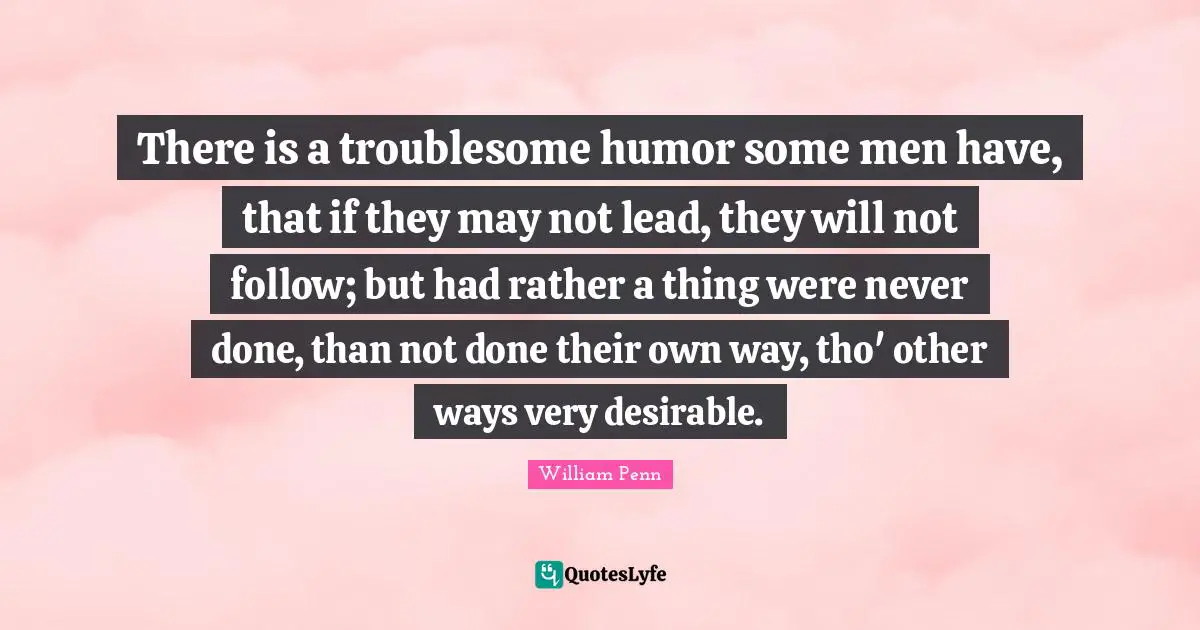 There is a troublesome humor some men have, that if they may not lead, they will not follow; but had rather a thing were never done, than not done their own way, tho' other ways very desirable.