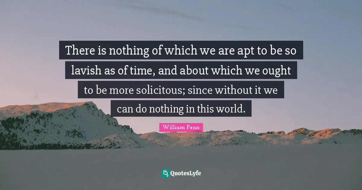 There is nothing of which we are apt to be so lavish as of time, and about which we ought to be more solicitous; since without it we can do nothing in this world.