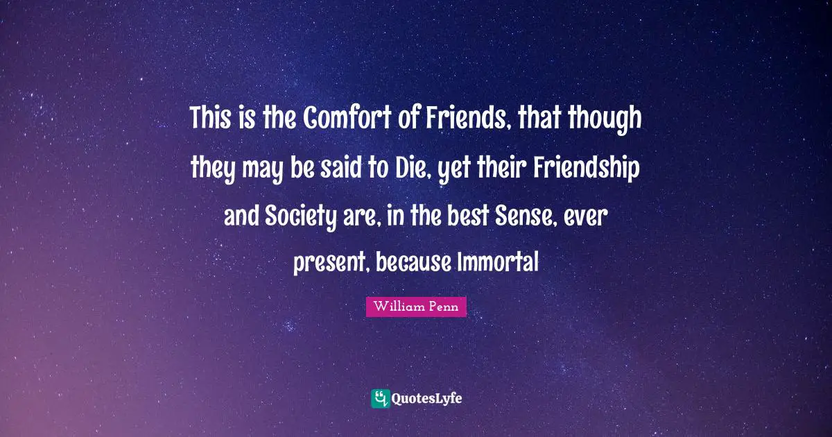 This is the Comfort of Friends, that though they may be said to Die, yet their Friendship and Society are, in the best Sense, ever present, because Immortal