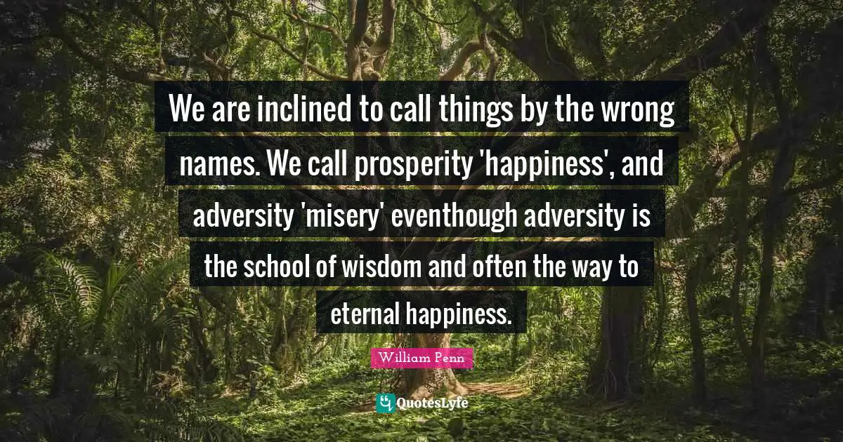 We are inclined to call things by the wrong names. We call prosperity 'happiness', and adversity 'misery' eventhough adversity is the school of wisdom and often the way to eternal happiness.