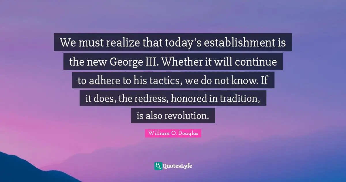 We must realize that today's establishment is the new George III. Whether it will continue to adhere to his tactics, we do not know. If it does, the redress, honored in tradition, is also revolution.