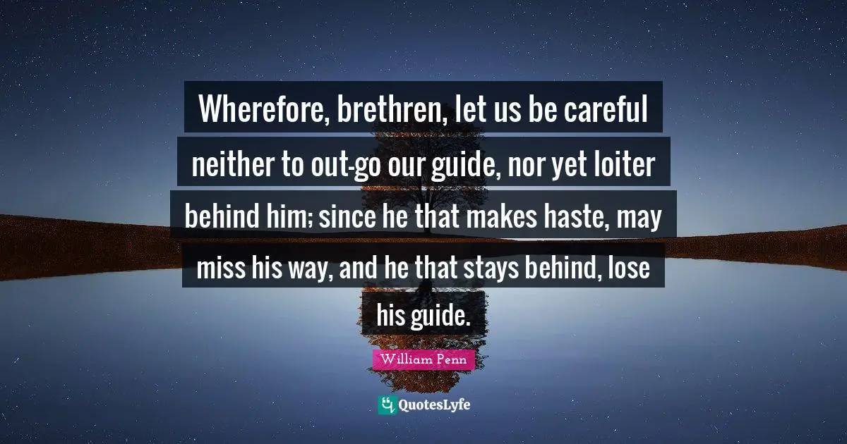 Wherefore, brethren, let us be careful neither to out-go our guide, nor yet loiter behind him; since he that makes haste, may miss his way, and he that stays behind, lose his guide.