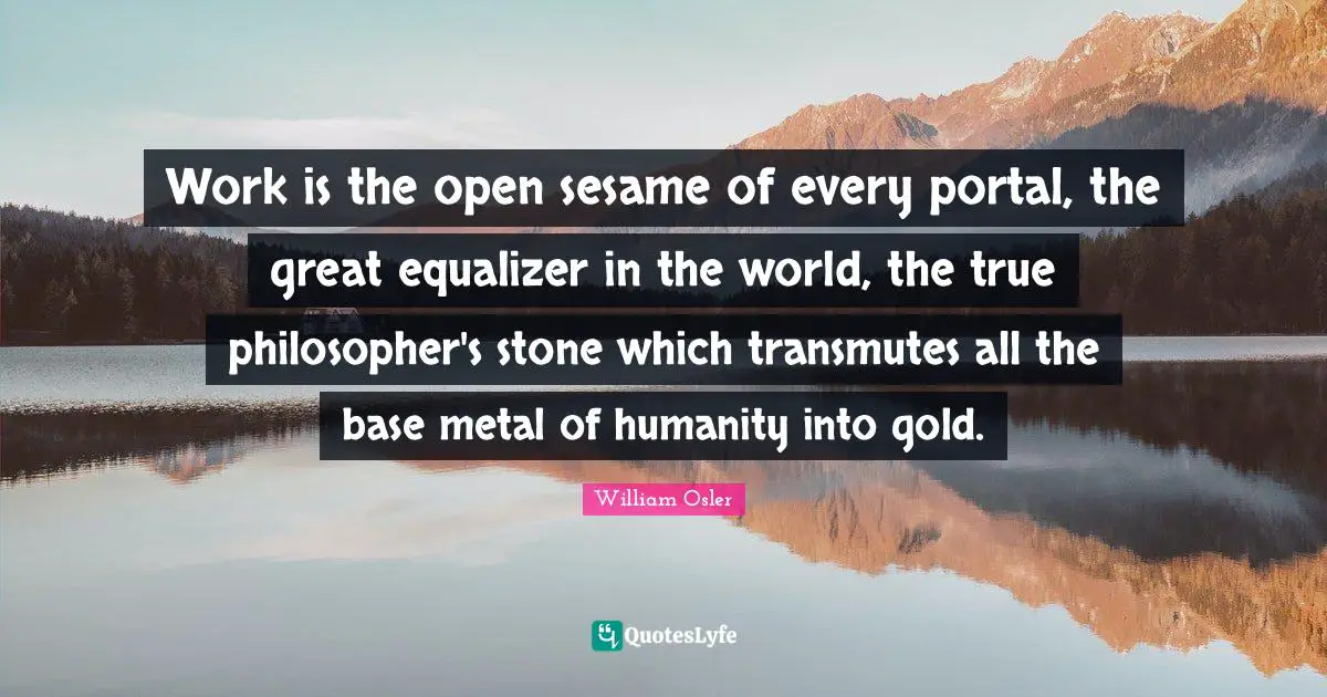 William Osler Quotes: "Work is the open sesame of every portal, the great equalizer in the world, the true philosopher's stone which transmutes all the base metal of humanity into gold."