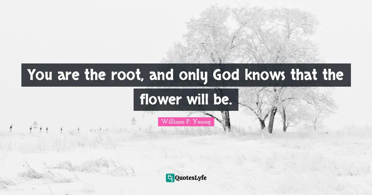 You are the root, and only God knows that the flower will be.