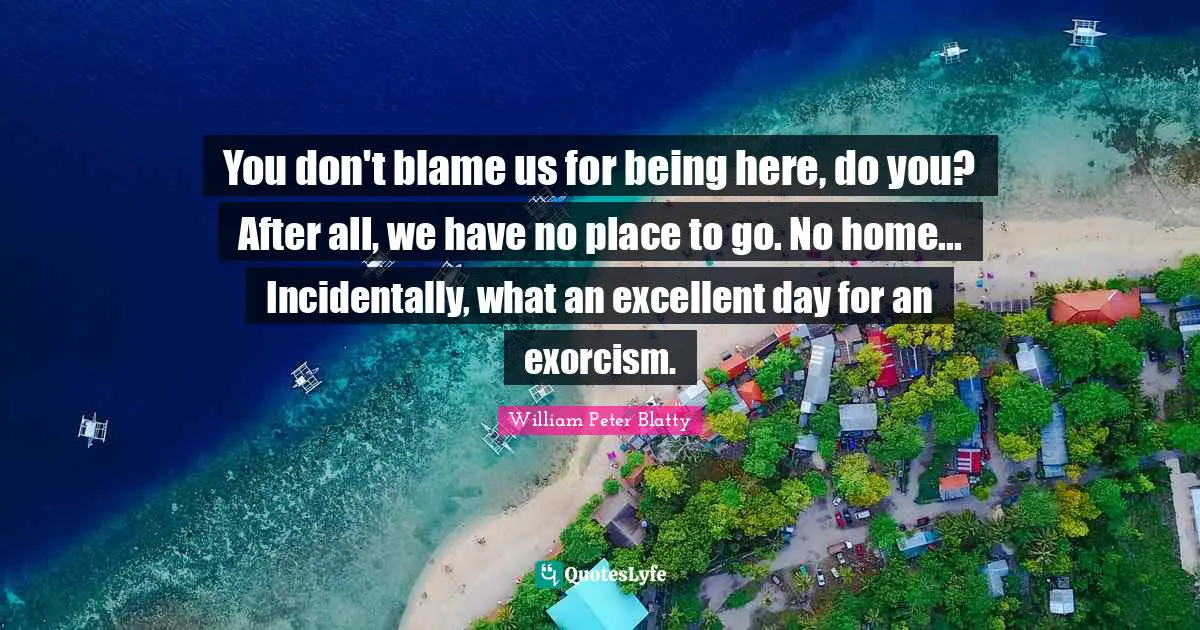 You don't blame us for being here, do you? After all, we have no place to go. No home... Incidentally, what an excellent day for an exorcism.
