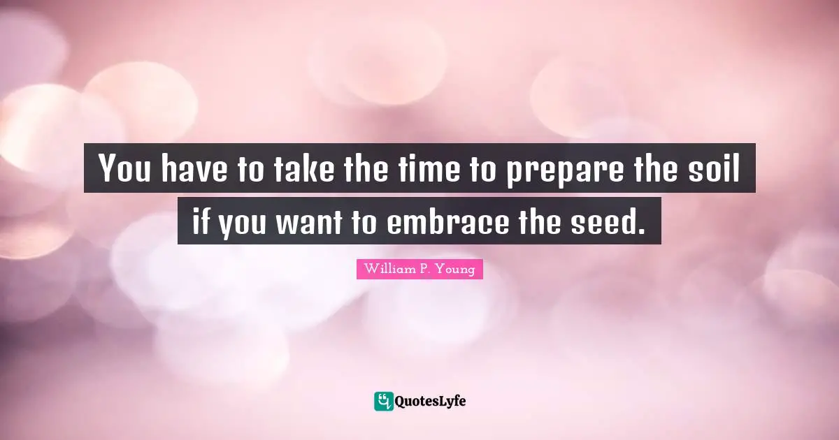 You have to take the time to prepare the soil if you want to embrace the seed.