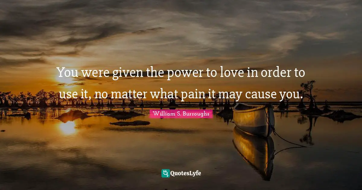 You were given the power to love in order to use it, no matter what pain it may cause you.