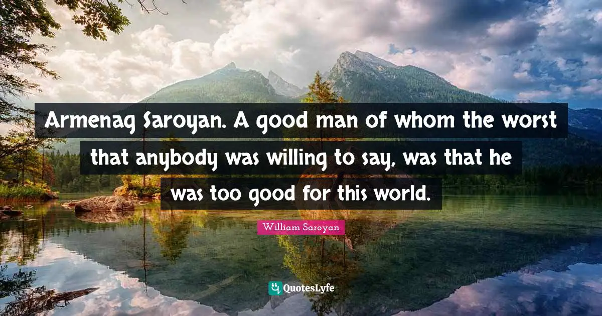 Armenag Saroyan. A good man of whom the worst that anybody was willing to say, was that he was too good for this world.