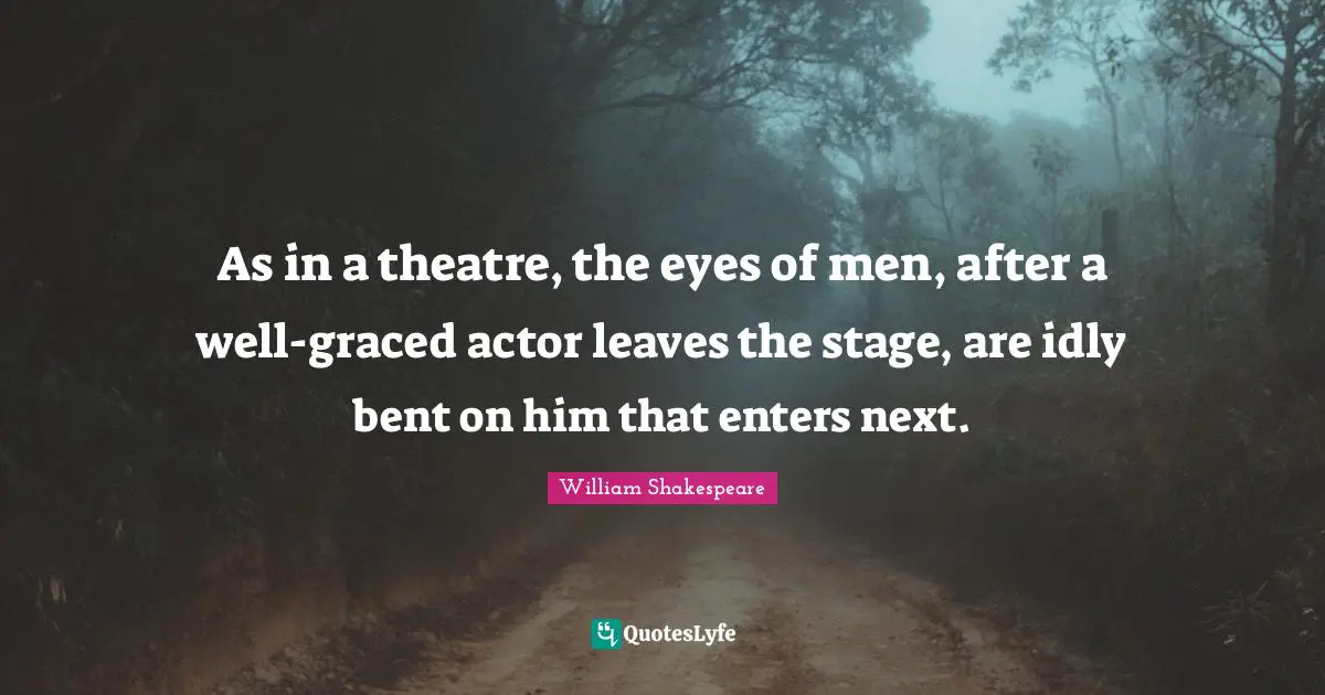 As in a theatre, the eyes of men, after a well-graced actor leaves the stage, are idly bent on him that enters next.