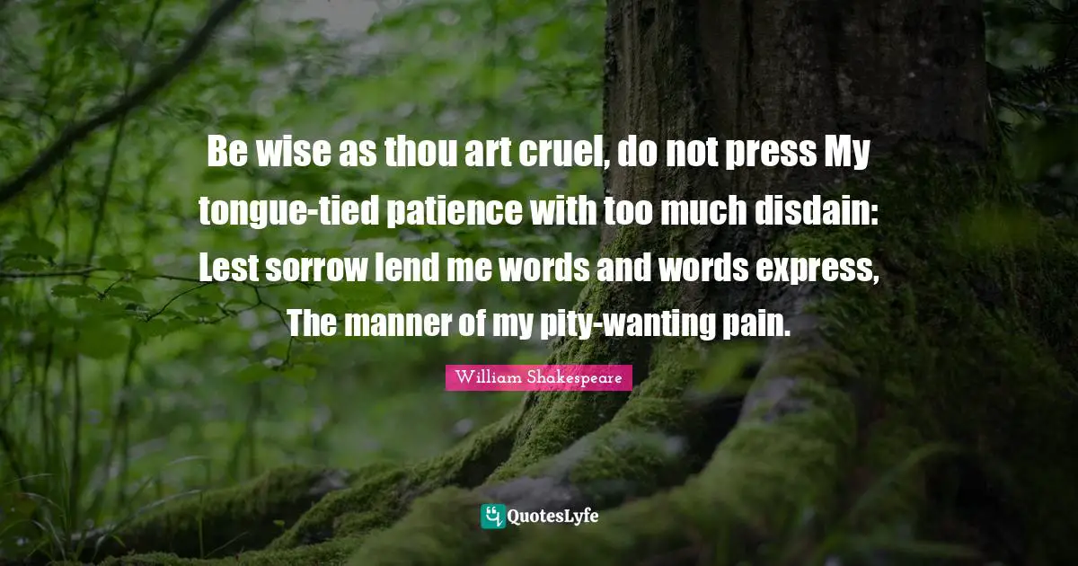 Be wise as thou art cruel, do not press My tongue-tied patience with too much disdain: Lest sorrow lend me words and words express, The manner of my pity-wanting pain.